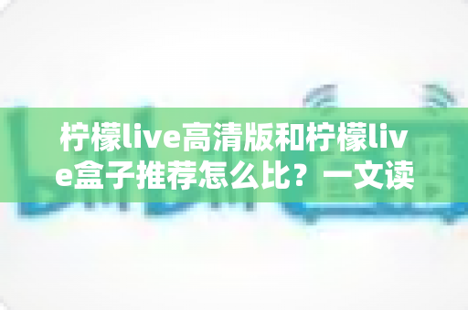 柠檬live高清版和柠檬live盒子推荐怎么比?一文读懂两者差异与选购技巧 柠檬live高清版和柠檬live盒子推荐怎么比?一文读懂两者差异与选购技巧
