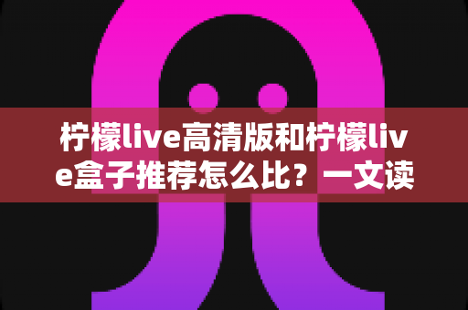 柠檬live高清版和柠檬live盒子推荐怎么比?一文读懂两者差异与选购技巧 柠檬live高清版和柠檬live盒子推荐怎么比?一文读懂两者差异与选购技巧