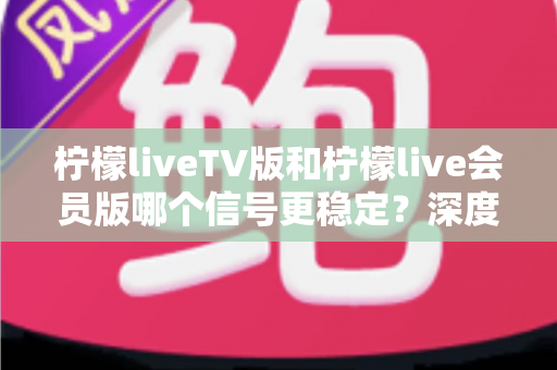 柠檬liveTV版和柠檬live会员版哪个信号更稳定？深度对比与选购全攻略