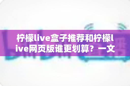 柠檬live盒子推荐和柠檬live网页版谁更划算?一文看懂两者差异,把钱花在刀刃上 柠檬live盒子推荐和柠檬live网页版谁更划算?一文看懂两者差异,把钱花在刀刃上
