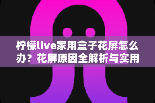 柠檬live家用盒子花屏怎么办？花屏原因全解析与实用修复指南