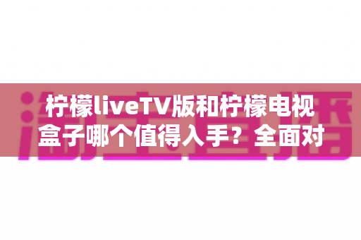柠檬liveTV版和柠檬电视盒子哪个值得入手?全面对比评测助你选购不踩坑 柠檬liveTV版和柠檬电视盒子哪个值得入手?全面对比评测助你选购不踩坑