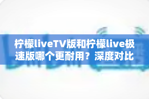 柠檬liveTV版和柠檬live极速版哪个更耐用?深度对比分析帮你选出更持久的观看体验 柠檬liveTV版和柠檬live极速版哪个更耐用?深度对比分析帮你选出更持久的观看体验