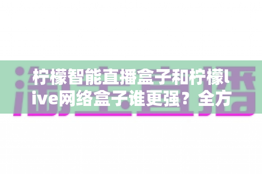 柠檬智能直播盒子和柠檬live网络盒子谁更强？全方位深度对比评测助你选对不选贵