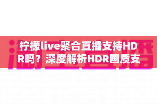 柠檬live聚合直播支持HDR吗？深度解析HDR画质支持情况与高清观看优化指南
