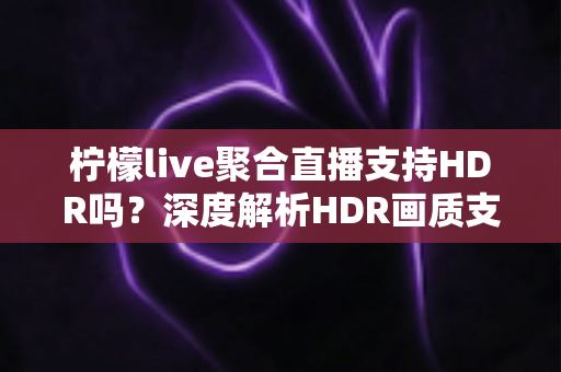 柠檬live聚合直播支持HDR吗？深度解析HDR画质支持情况与高清观看优化指南