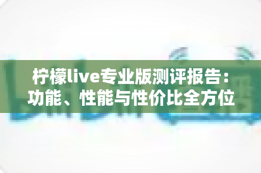 柠檬live专业版测评报告：功能、性能与性价比全方位深度解析