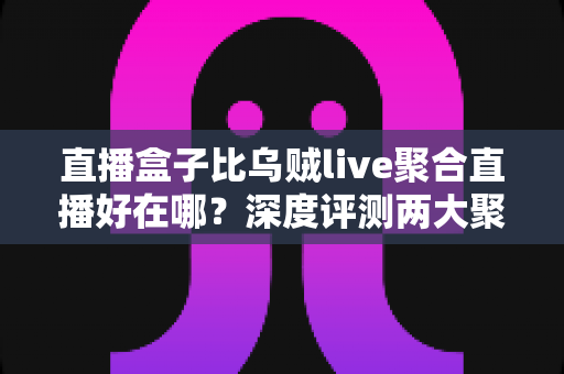 直播盒子比乌贼live聚合直播好在哪？深度评测两大聚合直播工具的核心差异与选购指南