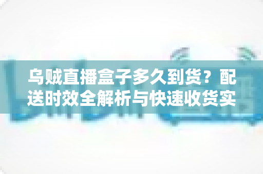 乌贼直播盒子多久到货？配送时效全解析与快速收货实用指南
