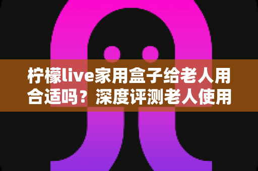 柠檬live家用盒子给老人用合适吗？深度评测老人使用体验与选购全指南