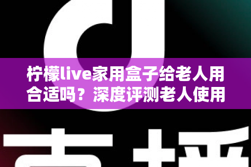 柠檬live家用盒子给老人用合适吗？深度评测老人使用体验与选购全指南