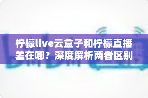 柠檬live云盒子和柠檬直播差在哪?深度解析两者区别与选择指南 柠檬live云盒子和柠檬直播差在哪?深度解析两者区别与选择指南