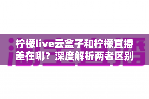 柠檬live云盒子和柠檬直播差在哪?深度解析两者区别与选择指南 柠檬live云盒子和柠檬直播差在哪?深度解析两者区别与选择指南