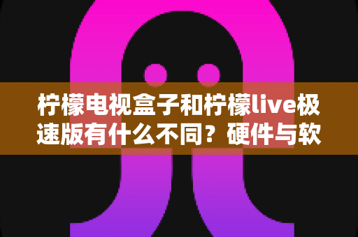 柠檬电视盒子和柠檬live极速版有什么不同？硬件与软件全维度对比指南，帮你选对不选贵！