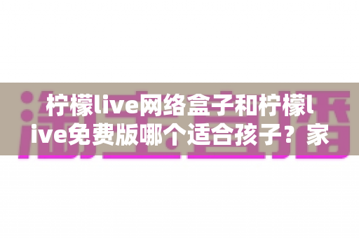 柠檬live网络盒子和柠檬live免费版哪个适合孩子?家长选择前的全面对比指南 柠檬live网络盒子和柠檬live免费版哪个适合孩子?家长选择前的全面对比指南