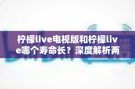 柠檬live电视版和柠檬live哪个寿命长？深度解析两大版本使用寿命差异与选择指南
