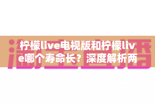 柠檬live电视版和柠檬live哪个寿命长？深度解析两大版本使用寿命差异与选择指南