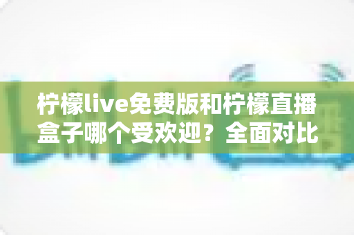 柠檬live免费版和柠檬直播盒子哪个受欢迎？全面对比解析与实用选择指南