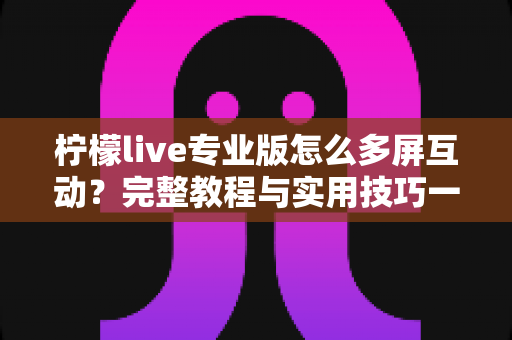 柠檬live专业版怎么多屏互动？完整教程与实用技巧一次看懂