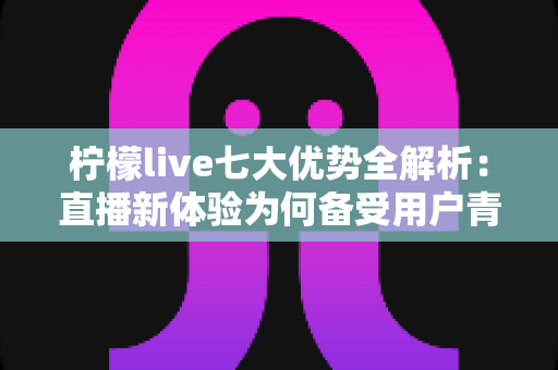 柠檬live七大优势全解析:直播新体验为何备受用户青睐? 柠檬live七大优势全解析:直播新体验为何备受用户青睐?