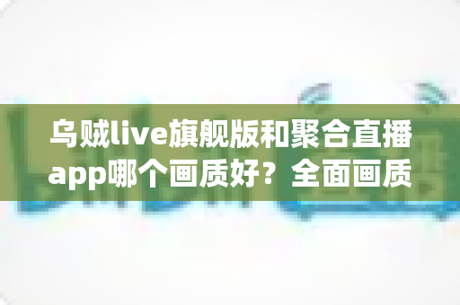 乌贼live旗舰版和聚合直播app哪个画质好？全面画质对比测评与实用选择指南