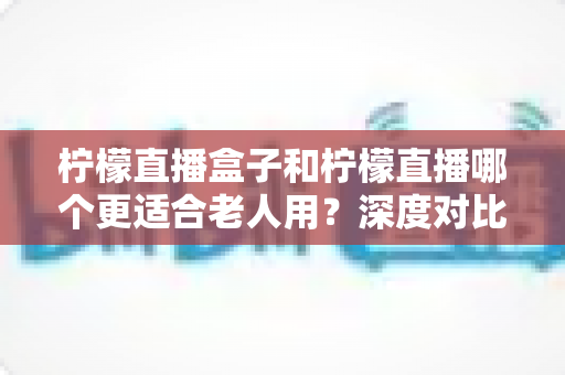 柠檬直播盒子和柠檬直播哪个更适合老人用？深度对比解析与选购指南