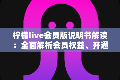 柠檬live会员版说明书解读：全面解析会员权益、开通流程与使用注意事项的实用指南