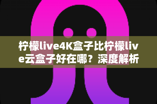 柠檬live4K盒子比柠檬live云盒子好在哪？深度解析两大热门电视盒子的核心差异与选购指南