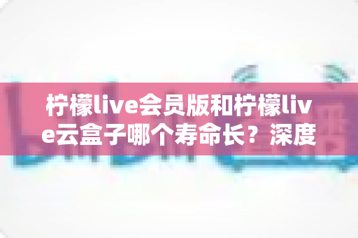 柠檬live会员版和柠檬live云盒子哪个寿命长？深度对比与长期使用全指南