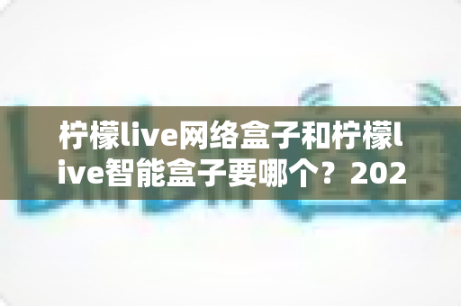 柠檬live网络盒子和柠檬live智能盒子要哪个？2025年最全选购攻略，看完不再纠结