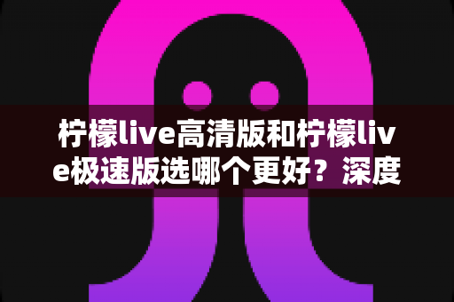 柠檬live高清版和柠檬live极速版选哪个更好？深度对比分析助你轻松做出最佳选择
