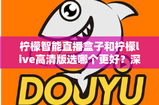 柠檬智能直播盒子和柠檬live高清版选哪个更好？深度对比评测与选购指南一文讲透
