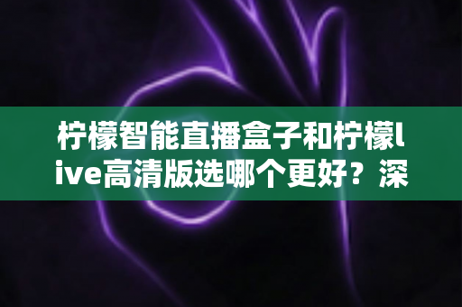 柠檬智能直播盒子和柠檬live高清版选哪个更好？深度对比评测与选购指南一文讲透