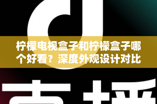 柠檬电视盒子和柠檬盒子哪个好看?深度外观设计对比助你找到心仪之选 柠檬电视盒子和柠檬盒子哪个好看?深度外观设计对比助你找到心仪之选