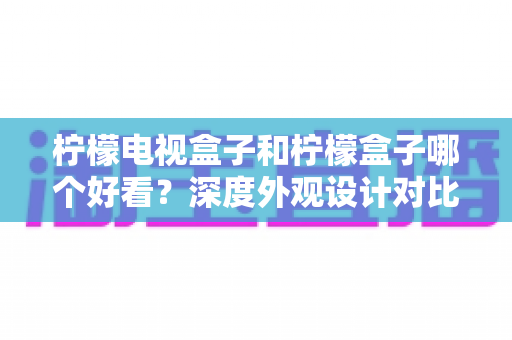 柠檬电视盒子和柠檬盒子哪个好看?深度外观设计对比助你找到心仪之选 柠檬电视盒子和柠檬盒子哪个好看?深度外观设计对比助你找到心仪之选