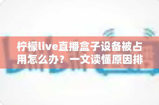 柠檬live直播盒子设备被占用怎么办？一文读懂原因排查与高效解决技巧