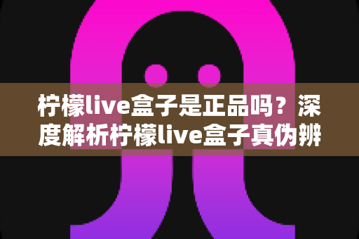柠檬live盒子是正品吗?深度解析柠檬live盒子真伪辨别方法与安全购买全攻略 柠檬live盒子是正品吗?深度解析柠檬live盒子真伪辨别方法与安全购买全攻略