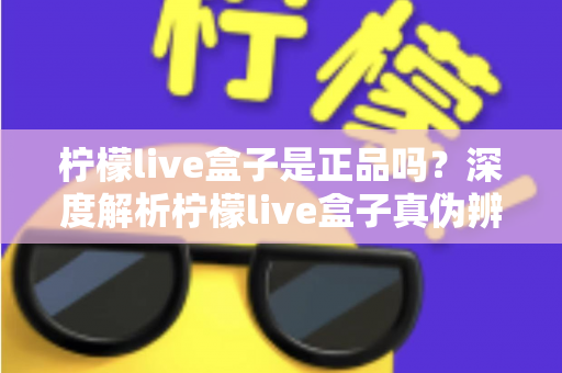 柠檬live盒子是正品吗?深度解析柠檬live盒子真伪辨别方法与安全购买全攻略 柠檬live盒子是正品吗?深度解析柠檬live盒子真伪辨别方法与安全购买全攻略