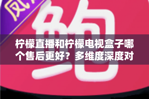 柠檬直播和柠檬电视盒子哪个售后更好?多维度深度对比,帮你选出更省心的家庭观影方案 柠檬直播和柠檬电视盒子哪个售后更好?多维度深度对比,帮你选出更省心的家庭观影方案