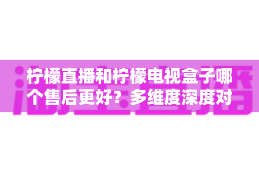 柠檬直播和柠檬电视盒子哪个售后更好?多维度深度对比,帮你选出更省心的家庭观影方案 柠檬直播和柠檬电视盒子哪个售后更好?多维度深度对比,帮你选出更省心的家庭观影方案