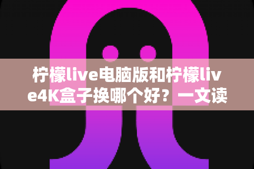 柠檬live电脑版和柠檬live4K盒子换哪个好？一文读懂两大方案的核心差异与选购指南
