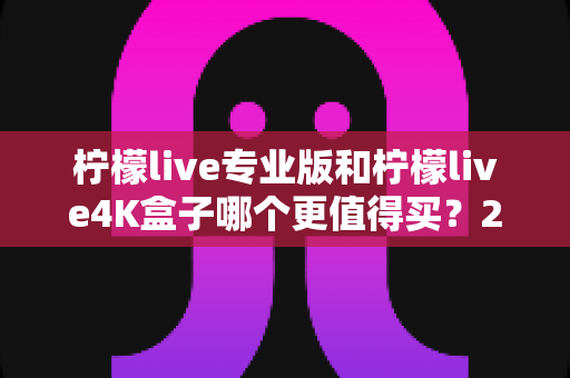 柠檬live专业版和柠檬live4K盒子哪个更值得买？2025年最新深度对比与避坑选购指南