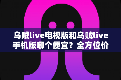 乌贼live电视版和乌贼live手机版哪个便宜？全方位价格对比与省钱攻略深度解析