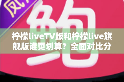 柠檬liveTV版和柠檬live旗舰版谁更划算？全面对比分析帮你选出最适合的版本