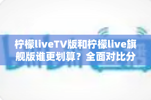 柠檬liveTV版和柠檬live旗舰版谁更划算？全面对比分析帮你选出最适合的版本