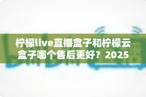 柠檬live直播盒子和柠檬云盒子哪个售后更好?2025年最全售后服务深度对比与选购指南 柠檬live直播盒子和柠檬云盒子哪个售后更好?2025年最全售后服务深度对比与选购指南