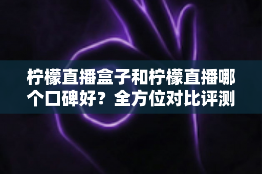 柠檬直播盒子和柠檬直播哪个口碑好？全方位对比评测助你选出更合心意的观播工具