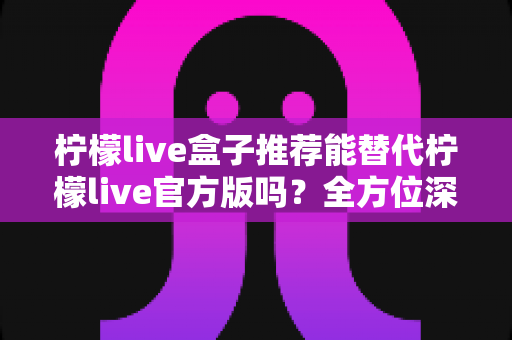 柠檬live盒子推荐能替代柠檬live官方版吗?全方位深度解析与选择指南 柠檬live盒子推荐能替代柠檬live官方版吗?全方位深度解析与选择指南