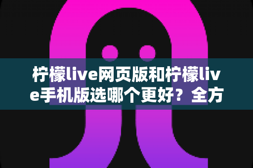 柠檬live网页版和柠檬live手机版选哪个更好?全方位对比分析与使用指南 柠檬live网页版和柠檬live手机版选哪个更好?全方位对比分析与使用指南