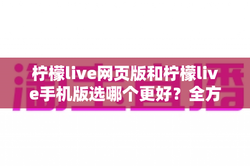 柠檬live网页版和柠檬live手机版选哪个更好?全方位对比分析与使用指南 柠檬live网页版和柠檬live手机版选哪个更好?全方位对比分析与使用指南